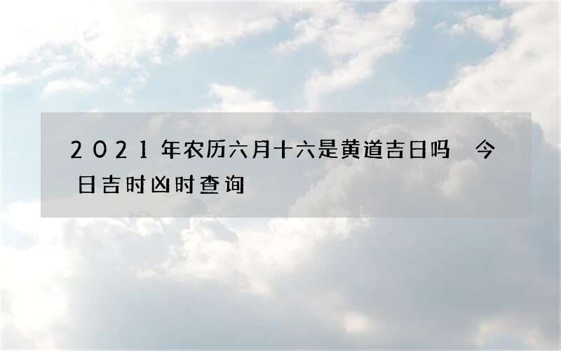 2021年农历六月十六是黄道吉日吗 今日吉时凶时查询